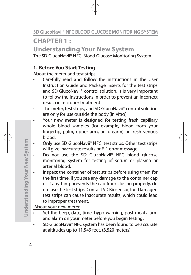 4SD GlucoNavii® NFC BLOOD GLUCOSE MONITORING SYSTEMUnderstanding Your New SystemCHAPTER 1 : Understanding Your New SystemThe SD GlucoNavii® NFC  Blood Glucose Monitoring System1. Before You Start TestingAbout the meter and test strips t Carefully read and follow the instructions in the User Instruction Guide and Package Inserts for the test strips and SD GlucoNavii® control solution. It is very important to follow the instructions in order to prevent an incorrect result or improper treatment. t The meter, test strips, and SD GlucoNavii® control solution are only for use outside the body (in vitro). t Your new meter is designed for testing fresh capillary whole blood samples (for example, blood from your ngertip, palm, upper arm, or forearm) or fresh venous blood. t Only use SD GlucoNavii® NFC  test strips. Other test strips will give inaccurate results or E-1 error message.t Do not use the SD GlucoNavii® NFC blood glucose monitoring system for testing of serum or plasma or arterial blood.t Inspect the container of test strips before using them for the rst time. If you see any damage to the container cap or if anything prevents the cap from closing properly, do not use the test strips. Contact SD Biosensor, Inc. Damaged test strips can cause inaccurate results, which could lead to improper treatment. About your new meter t Set the beep, date, time, hypo warning, post-meal alarm and alarm on your meter before you begin testing. t SD GlucoNavii® NFC system has been found to be accurate at altitudes up to 11,549 feet. (3,520 meters) 