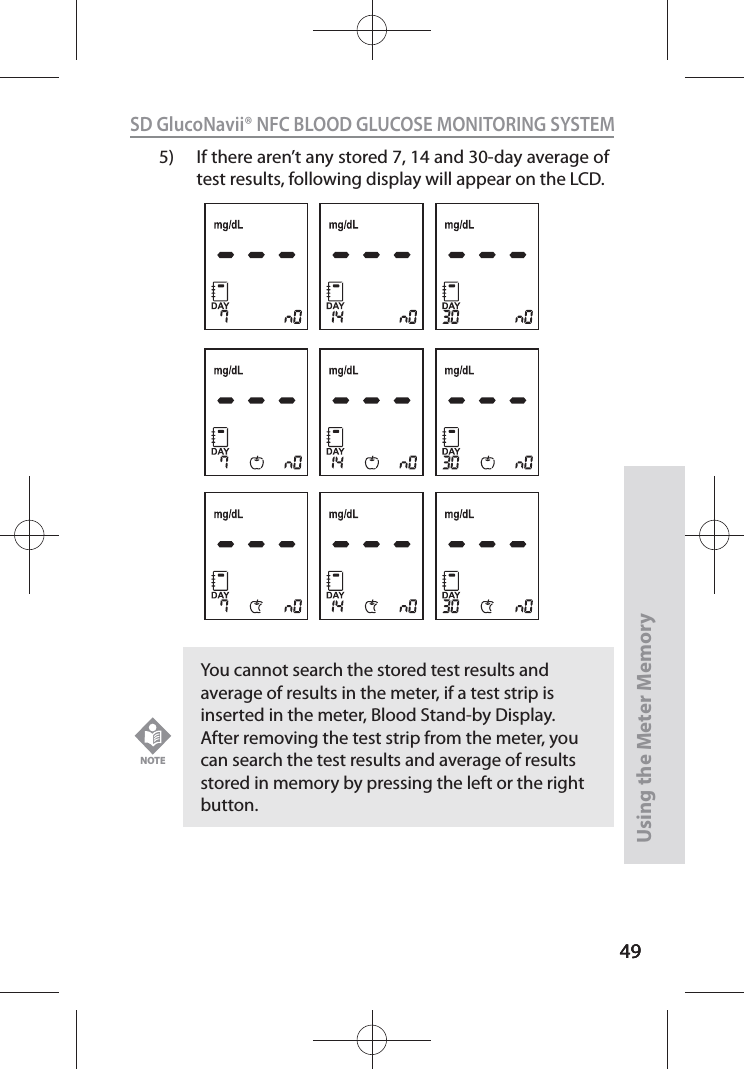 4949SD GlucoNavii® NFC BLOOD GLUCOSE MONITORING SYSTEMUsing the Meter Memory495)  If there aren’t any stored 7, 14 and 30-day average of test results, following display will appear on the LCD.You cannot search the stored test results and average of results in the meter, if a test strip is inserted in the meter, Blood Stand-by Display. After removing the test strip from the meter, you can search the test results and average of results stored in memory by pressing the left or the right button.NOTE