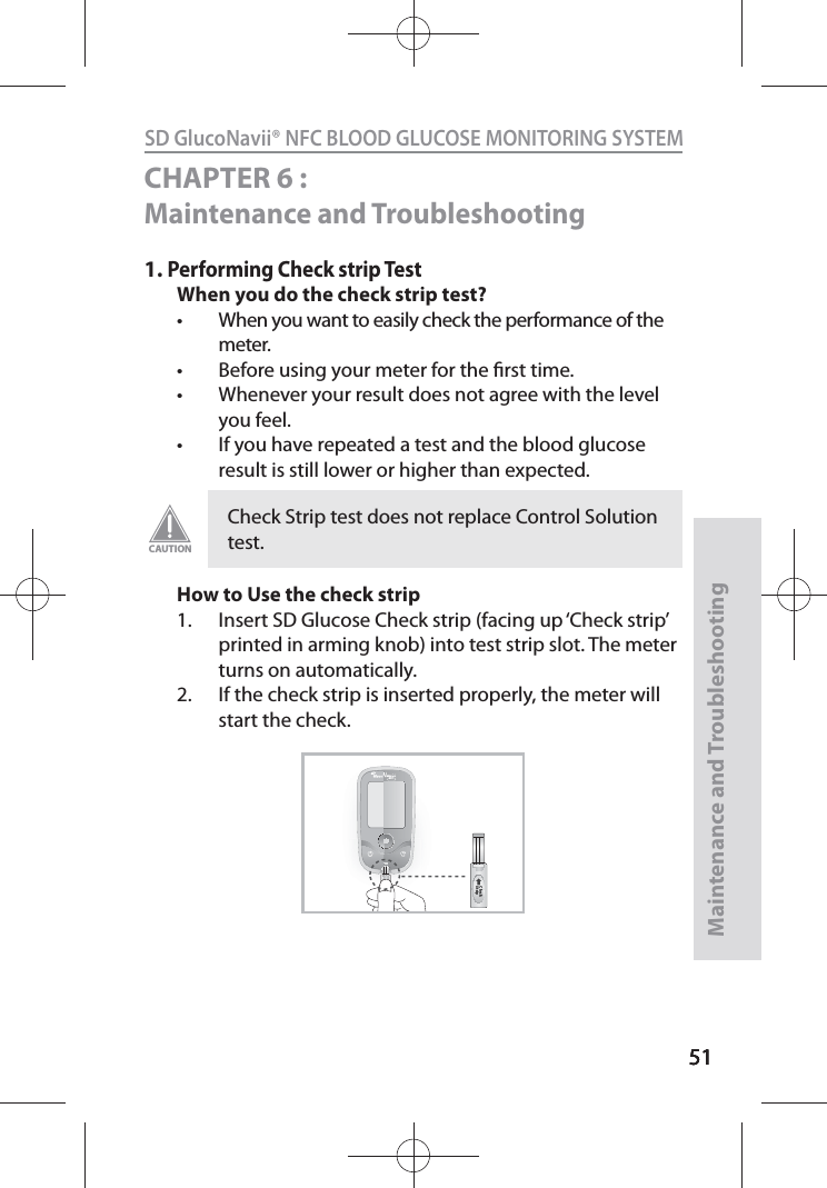 515151SD GlucoNavii® NFC BLOOD GLUCOSE MONITORING SYSTEMMaintenance and Troubleshooting51CHAPTER 6 : Maintenance and Troubleshooting 1. Performing Check strip TestWhen you do the check strip test?t When you want to easily check the performance of the meter. t Before using your meter for the rst time. t Whenever your result does not agree with the level you feel.t If you have repeated a test and the blood glucose result is still lower or higher than expected. How to Use the check strip1.  Insert SD Glucose Check strip (facing up ‘Check strip’ printed in arming knob) into test strip slot. The meter turns on automatically. 2.  If the check strip is inserted properly, the meter will start the check.Check Strip test does not replace Control Solution test.CAUTIONChStCheck StripNFC