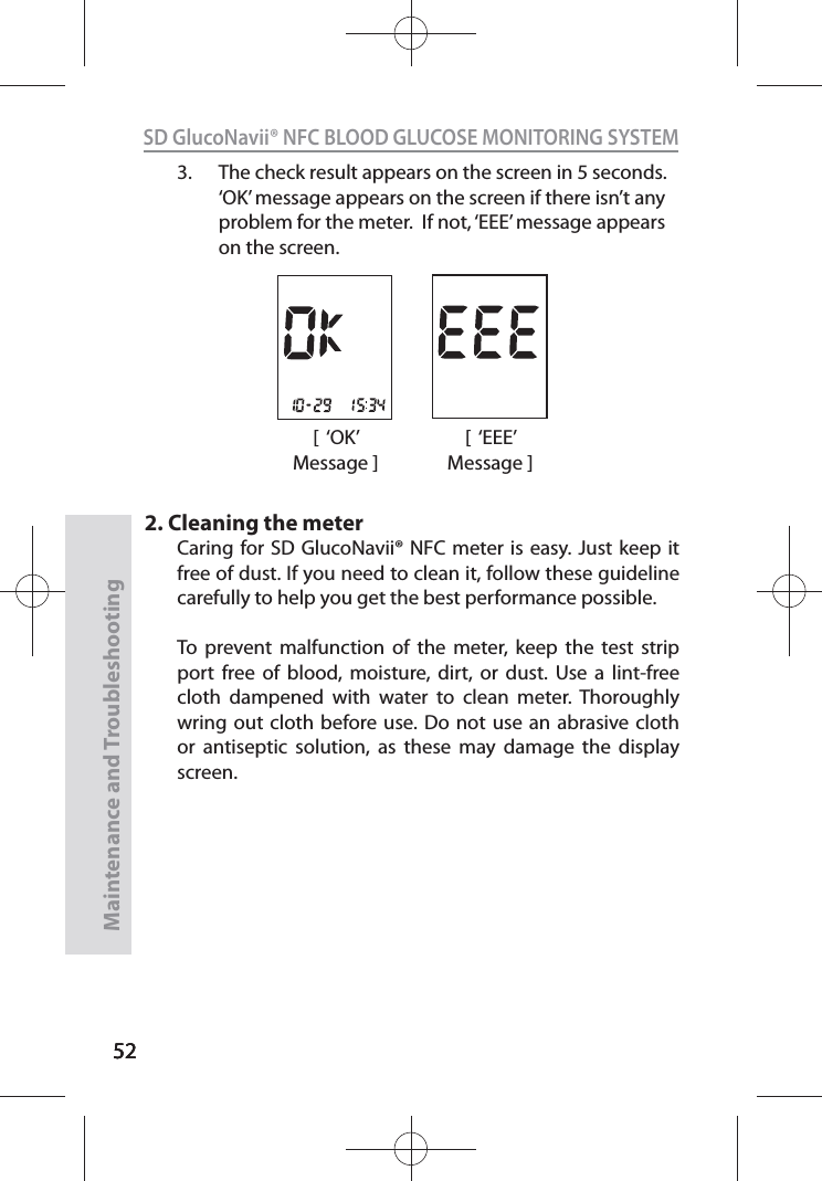 525252SD GlucoNavii® NFC BLOOD GLUCOSE MONITORING SYSTEMMaintenance and Troubleshooting523.  The check result appears on the screen in 5 seconds. ‘OK’ message appears on the screen if there isn’t any problem for the meter.  If not, ‘EEE’ message appears on the screen.2. Cleaning the meterCaring for SD GlucoNavii® NFC meter is easy. Just keep it free of dust. If you need to clean it, follow these guideline carefully to help you get the best performance possible. To prevent malfunction of the meter, keep the test strip port free of blood, moisture, dirt, or dust. Use a lint-free cloth dampened with water to clean meter. Thoroughly wring out cloth before use. Do not use an abrasive cloth or antiseptic solution, as these may damage the display screen.[  ‘OK’ Message ][  ‘EEE’ Message ]