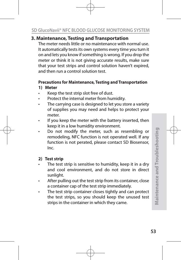535353SD GlucoNavii® NFC BLOOD GLUCOSE MONITORING SYSTEMMaintenance and Troubleshooting533.  Maintenance, Testing and TransportationThe meter needs little or no maintenance with normal use. It automatically tests its own systems every time you turn it on and lets you know if something is wrong. If you drop the meter or think it is not giving accurate results, make sure that your test strips and control solution haven’t expired, and then run a control solution test.Precautions for Maintenance, Testing and Transportation1)   Metert Keep the test strip slot free of dust.t Protect the internal meter from humidity. t The carrying case is designed to let you store a variety of supplies you may need and helps to protect your meter. t If you keep the meter with the battery inserted, then keep it in a low humidity environment. t Do not modify the meter, such as resembling or  remodeling, NFC function is not operated well. If any function is not perated, please contact SD Biosensor, Inc.2)   Test stript The test strip is sensitive to humidity, keep it in a dry and cool environment, and do not store in direct sunlight.t After pulling out the test strip from its container, close a container cap of the test strip immediately.t The test strip container closes tightly and can protect the test strips, so you should keep the unused test strips in the container in which they came.