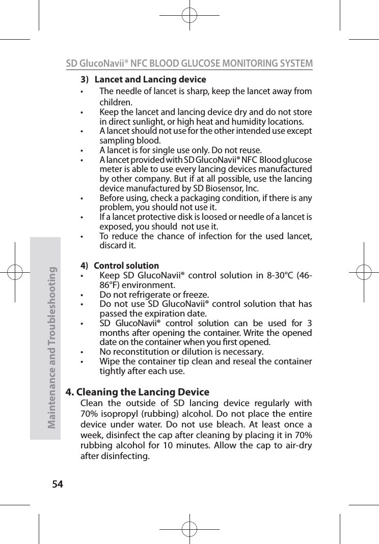 545454SD GlucoNavii® NFC BLOOD GLUCOSE MONITORING SYSTEMMaintenance and Troubleshooting543)   Lancet and Lancing devicet The needle of lancet is sharp, keep the lancet away from children. t Keep the lancet and lancing device dry and do not store in direct sunlight, or high heat and humidity locations.t A lancet should not use for the other intended use except sampling blood.t A lancet is for single use only. Do not reuse.t A lancet provided with SD GlucoNavii® NFC  Blood glucose meter is able to use every lancing devices manufactured by other company. But if at all possible, use the lancing device manufactured by SD Biosensor, Inc.t Before using, check a packaging condition, if there is any problem, you should not use it.t If a lancet protective disk is loosed or needle of a lancet is exposed, you should  not use it.t To reduce the chance of infection for the used lancet, discard it.4)   Control solutiont Keep SD GlucoNavii® control solution in 8-30°C (46-86°F) environment.t Do not refrigerate or freeze.t Do not use SD GlucoNavii® control solution that has passed the expiration date.t SD GlucoNavii® control solution can be used for 3 months after opening the container. Write the opened date on the container when you rst opened.t No reconstitution or dilution is necessary.t Wipe the container tip clean and reseal the container tightly after each use.4. Cleaning the Lancing DeviceClean the outside of SD lancing device regularly with 70% isopropyl (rubbing) alcohol. Do not place the entire device under water. Do not use bleach. At least once a week, disinfect the cap after cleaning by placing it in 70% rubbing alcohol for 10 minutes. Allow the cap to air-dry after disinfecting.
