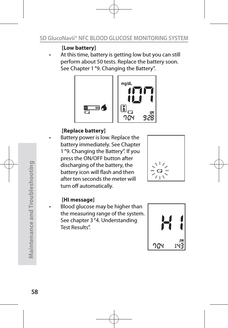 585858SD GlucoNavii® NFC BLOOD GLUCOSE MONITORING SYSTEMMaintenance and Troubleshooting58[Low battery]t At this time, battery is getting low but you can still perform about 50 tests. Replace the battery soon. See Chapter 1 “9. Changing the Battery”.[Replace battery]t Battery power is low. Replace the battery immediately. See Chapter 1 “9. Changing the Battery”. If you press the ON/OFF button after discharging of the battery, the battery icon will ash and then after ten seconds the meter will turn o automatically.[HI message]t Blood glucose may be higher than the measuring range of the system. See chapter 3 “4. Understanding Test Results”.