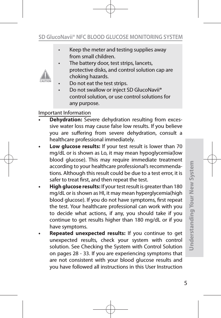 5SD GlucoNavii® NFC BLOOD GLUCOSE MONITORING SYSTEMUnderstanding Your New Systemt Keep the meter and testing supplies away from small children. t The battery door, test strips, lancets, protective disks, and control solution cap are choking hazards. t Do not eat the test strips. t Do not swallow or inject SD GlucoNavii® control solution, or use control solutions for any purpose. CAUTIONImportant Informationt Dehydration:  Severe dehydration resulting from exces-sive water loss may cause false low results. If you believe you are suering from severe dehydration, consult a healthcare professional immediately. t Low glucose results: If your test result is lower than 70 mg/dL or is shown as Lo, it may mean hypoglycemia(low blood glucose). This may require immediate treatment according to your healthcare professional’s recommenda-tions. Although this result could be due to a test error, it is safer to treat rst, and then repeat the test. t High glucose results: If your test result is greater than 180 mg/dL or is shown as HI, it may mean hyperglycemia(high blood glucose). If you do not have symptoms, rst repeat the test. Your healthcare professional can work with you to decide what actions, if any, you should take if you continue to get results higher than 180 mg/dL or if you have symptoms. t Repeated unexpected results: If you continue to get unexpected results, check your system with control solution. See Checking the System with Control Solution on pages 28 - 33. If you are experiencing symptoms that are not consistent with your blood glucose results and you have followed all instructions in this User Instruction 