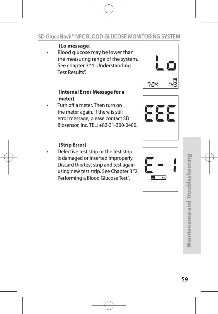 595959SD GlucoNavii® NFC BLOOD GLUCOSE MONITORING SYSTEMMaintenance and Troubleshooting59[Lo message]t Blood glucose may be lower than the measuring range of the system. See chapter 3 “4. Understanding Test Results”.[Internal Error Message for a meter]t Turn o a meter. Then turn on the meter again. If there is still error message, please contact SD Biosensor, Inc. TEL: +82-31-300-0400.  [Strip Error]t Defective test strip or the test strip is damaged or inserted improperly. Discard this test strip and test again using new test strip. See Chapter 3 “2. Performing a Blood Glucose Test”. 