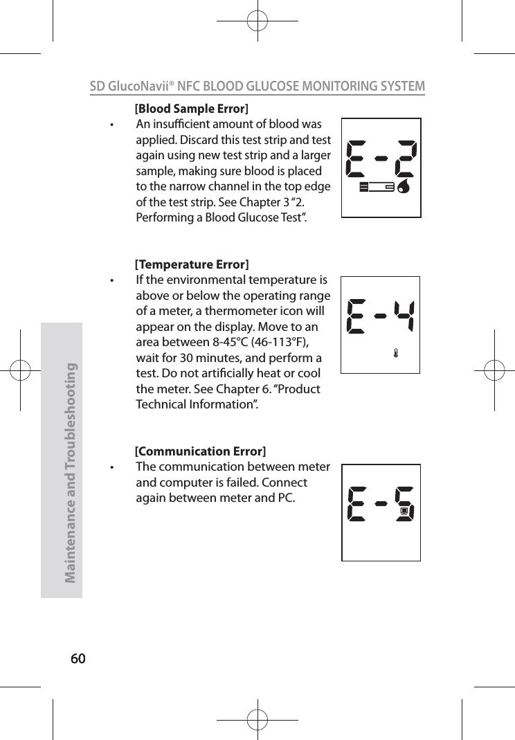 606060SD GlucoNavii® NFC BLOOD GLUCOSE MONITORING SYSTEMMaintenance and Troubleshooting60[Blood Sample Error]t An insucient amount of blood was applied. Discard this test strip and test again using new test strip and a larger sample, making sure blood is placed to the narrow channel in the top edge of the test strip. See Chapter 3 “2. Performing a Blood Glucose Test”.[Temperature Error]t If the environmental temperature is above or below the operating range of a meter, a thermometer icon will appear on the display. Move to an area between 8-45°C (46-113°F), wait for 30 minutes, and perform a test. Do not articially heat or cool the meter. See Chapter 6. “Product Technical Information”.[Communication Error]t The communication between meter and computer is failed. Connect again between meter and PC.