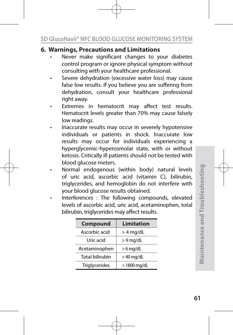 616161SD GlucoNavii® NFC BLOOD GLUCOSE MONITORING SYSTEMMaintenance and Troubleshooting616.    Warnings, Precautions and Limitationst Never make signicant changes to your diabetes control program or ignore physical symptom without consulting with your healthcare professional. t Severe dehydration (excessive water loss) may cause false low results. If you believe you are suering from dehydration, consult your healthcare professional right away. t Extremes in hematocrit may aect test results. Hematocrit levels greater than 70% may cause falsely low readings. t Inaccurate results may occur in severely hypotensive individuals or patients in shock. Inaccurate low results may occur for individuals experiencing a hyperglycemic-hyperosmolar state, with or without ketosis. Critically ill patients should not be tested with blood glucose meters. t Normal endogenous (within body) natural levels of uric acid, ascorbic acid (vitamin C), bilirubin, triglycerides, and hemoglobin do not interfere with your blood glucose results obtained.t Interferences : The following compounds, elevated levels of ascorbic acid, uric acid, acetaminophen, total bilirubin, triglycerides may aect results.Compound LimitationAscorbic acid &gt; 4 mg/dLUric acid&gt; 9 mg/dLAcetaminophen&gt; 6 mg/dLTotal bilirubin&gt; 40 mg/dLTriglycerides&gt; 1800 mg/dL