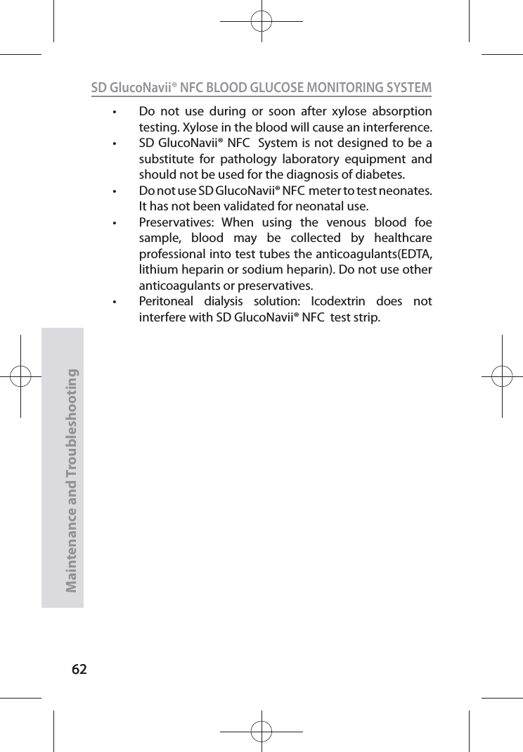 626262SD GlucoNavii® NFC BLOOD GLUCOSE MONITORING SYSTEMMaintenance and Troubleshooting62t Do not use during or soon after xylose absorption testing. Xylose in the blood will cause an interference.t SD GlucoNavii® NFC  System is not designed to be a substitute for pathology laboratory equipment and should not be used for the diagnosis of diabetes. t Do not use SD GlucoNavii® NFC  meter to test neonates. It has not been validated for neonatal use. t Preservatives: When using the venous blood foe sample, blood may be collected by healthcare professional into test tubes the anticoagulants(EDTA, lithium heparin or sodium heparin). Do not use other anticoagulants or preservatives.t Peritoneal dialysis solution: Icodextrin does not interfere with SD GlucoNavii® NFC  test strip.