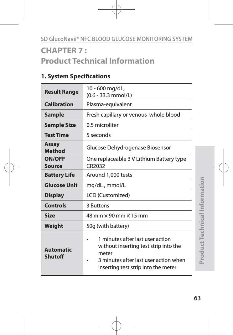 636363SD GlucoNavii® NFC BLOOD GLUCOSE MONITORING SYSTEMProduct Technical Information63CHAPTER 7 : Product Technical Information1. System SpecicationsResult Range  10 - 600 mg/dL,(0.6 - 33.3 mmol/L) Calibration Plasma-equivalentSample  Fresh capillary or venous  whole blood Sample Size  0.5 microliter Test Time  5 seconds Assay Method  Glucose Dehydrogenase Biosensor ON/OFF Source One replaceable 3 V Lithium Battery type CR2032 Battery Life  Around 1,000 tests Glucose Unit  mg/dL , mmol/LDisplay LCD (Customized)Controls3 ButtonsSize48 mm × 90 mm × 15 mmWeight50g (with battery)Automatic Shuto t 1 minutes after last user action without inserting test strip into the meter t 3 minutes after last user action when inserting test strip into the meter 