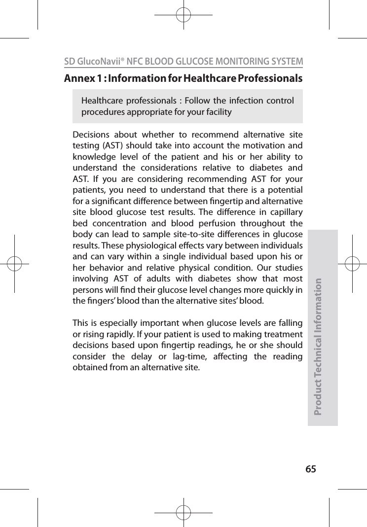 656565SD GlucoNavii® NFC BLOOD GLUCOSE MONITORING SYSTEMProduct Technical Information65Annex 1 : Information for Healthcare Professionals Decisions about whether to recommend alternative site testing (AST) should take into account the motivation and knowledge level of the patient and his or her ability to understand the considerations relative to diabetes and AST. If you are considering recommending AST for your patients, you need to understand that there is a potential for a signicant dierence between ngertip and alternative site blood glucose test results. The dierence in capillary bed concentration and blood perfusion throughout the body can lead to sample site-to-site dierences in glucose results. These physiological eects vary between individuals and can vary within a single individual based upon his or her behavior and relative physical condition. Our studies involving AST of adults with diabetes show that most persons will nd their glucose level changes more quickly in the ngers’ blood than the alternative sites’ blood. This is especially important when glucose levels are falling or rising rapidly. If your patient is used to making treatment decisions based upon ngertip readings, he or she should consider the delay or lag-time, aecting the reading obtained from an alternative site.Healthcare professionals : Follow the infection control procedures appropriate for your facility