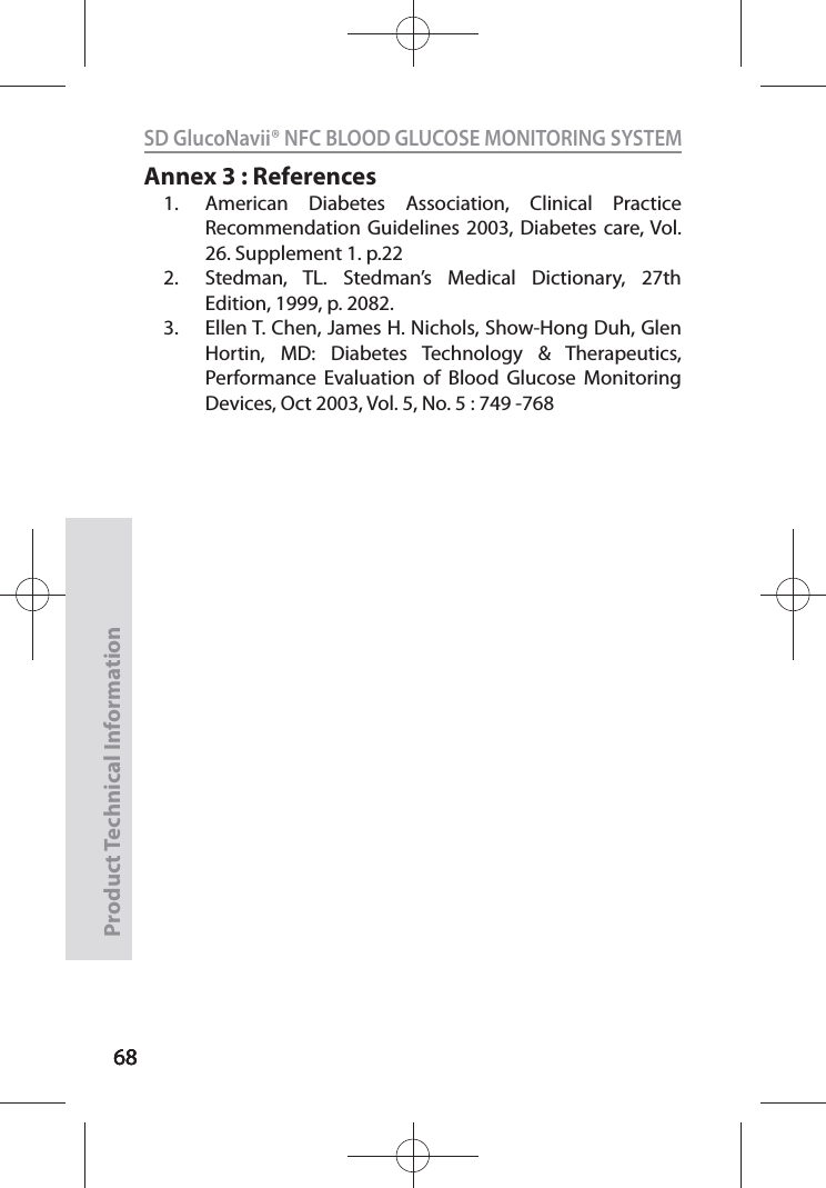 686868SD GlucoNavii® NFC BLOOD GLUCOSE MONITORING SYSTEMProduct Technical Information68Annex 3 : References1.  American Diabetes Association, Clinical Practice Recommendation Guidelines 2003, Diabetes care, Vol. 26. Supplement 1. p.22 2.  Stedman, TL. Stedman’s Medical Dictionary, 27th Edition, 1999, p. 2082. 3.  Ellen T. Chen, James H. Nichols, Show-Hong Duh, Glen Hortin, MD: Diabetes Technology &amp; Therapeutics, Performance Evaluation of Blood Glucose Monitoring Devices, Oct 2003, Vol. 5, No. 5 : 749 -768