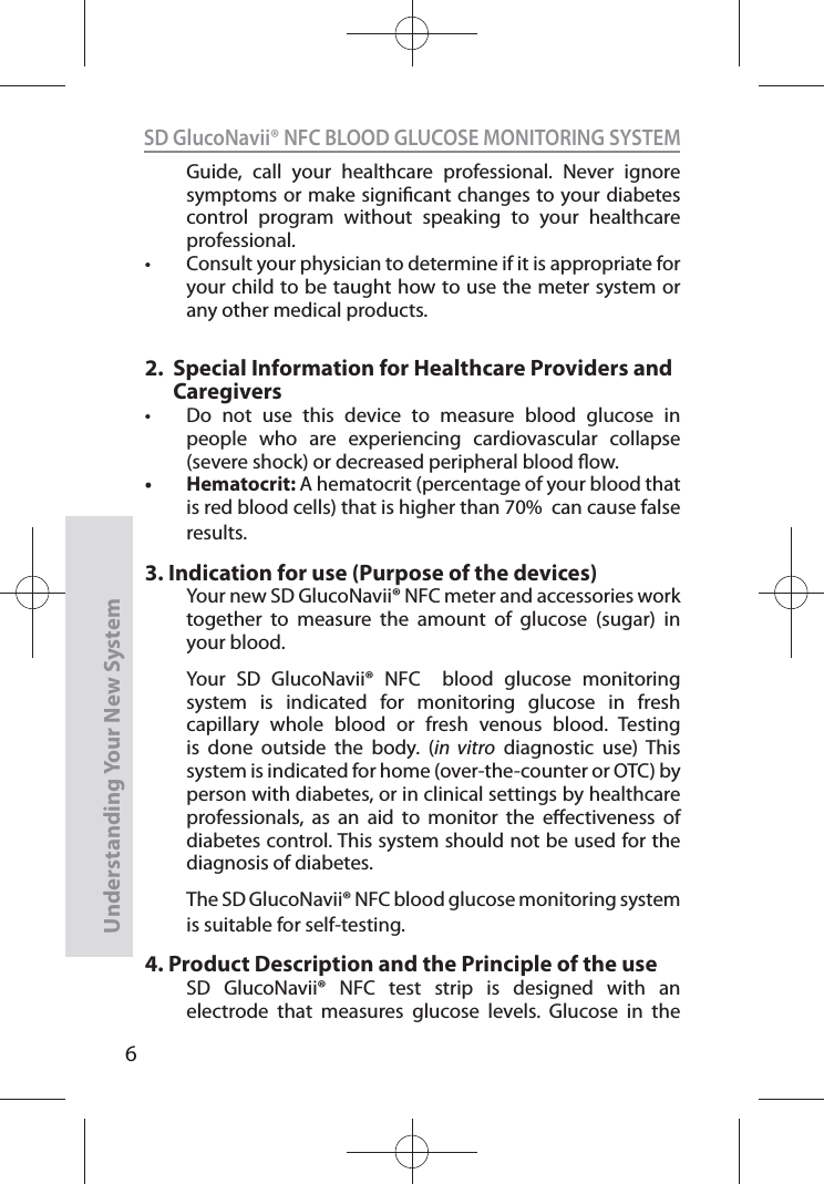 6SD GlucoNavii® NFC BLOOD GLUCOSE MONITORING SYSTEMUnderstanding Your New SystemGuide, call your healthcare professional. Never ignore symptoms or make signicant changes to your diabetes control program without speaking to your healthcare professional. t Consult your physician to determine if it is appropriate for your child to be taught how to use the meter system or any other medical products.2.     Special Information for Healthcare Providers and Caregiverst  Do not use this device to measure blood glucose in people who are experiencing cardiovascular collapse (severe shock) or decreased peripheral blood ow. t Hematocrit: A hematocrit (percentage of your blood that is red blood cells) that is higher than 70%  can cause false results. 3.  Indication for use (Purpose of the devices)Your new SD GlucoNavii® NFC meter and accessories work together to measure the amount of glucose (sugar) in your blood.  Your SD GlucoNavii® NFC  blood glucose monitoring system is indicated for monitoring glucose in fresh capillary whole blood or fresh venous blood. Testing is done outside the body. (in vitro diagnostic use) This system is indicated for home (over-the-counter or OTC) by person with diabetes, or in clinical settings by healthcare professionals, as an aid to monitor the eectiveness of diabetes control. This system should not be used for the diagnosis of diabetes.The SD GlucoNavii® NFC blood glucose monitoring system is suitable for self-testing.4.  Product Description and the Principle of the useSD GlucoNavii® NFC test strip is designed with an electrode that measures glucose levels. Glucose in the 