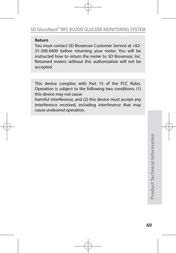 696969SD GlucoNavii® NFC BLOOD GLUCOSE MONITORING SYSTEMProduct Technical Information69Return You must contact SD Biosensor Customer Service at +82-31-300-0400 before returning your meter. You will be instructed how to return the meter to SD Biosensor, Inc. Returned meters without this authorization will not be accepted.This device complies with Part 15 of the FCC Rules. Operation is subject to the following two conditions: (1) this device may not causeharmful interference, and (2) this device must accept any interference received, including interference that may cause undesired operation.