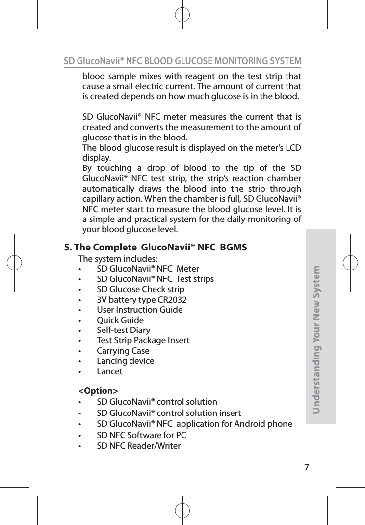 7SD GlucoNavii® NFC BLOOD GLUCOSE MONITORING SYSTEMUnderstanding Your New Systemblood sample mixes with reagent on the test strip that cause a small electric current. The amount of current that is created depends on how much glucose is in the blood.SD GlucoNavii® NFC meter measures the current that is created and converts the measurement to the amount of glucose that is in the blood.The blood glucose result is displayed on the meter’s LCD display.By touching a drop of blood to the tip of the SD GlucoNavii® NFC test strip, the strip’s reaction chamber automatically draws the blood into the strip through capillary action. When the chamber is full, SD GlucoNavii® NFC meter start to measure the blood glucose level. It is a simple and practical system for the daily monitoring of your blood glucose level.5.  The Complete  GlucoNavii® NFC  BGMSThe system includes: t SD GlucoNavii® NFC  Meter t SD GlucoNavii® NFC  Test strips t SD Glucose Check strip  t 3V battery type CR2032t User Instruction Guide t Quick Guidet Self-test Diary t Test Strip Package Insertt Carrying Case t Lancing devicet Lancet&lt;Option&gt;t SD GlucoNavii® control solutiont SD GlucoNavii® control solution insertt SD GlucoNavii® NFC  application for Android phonet SD NFC Software for PCt SD NFC Reader/Writer