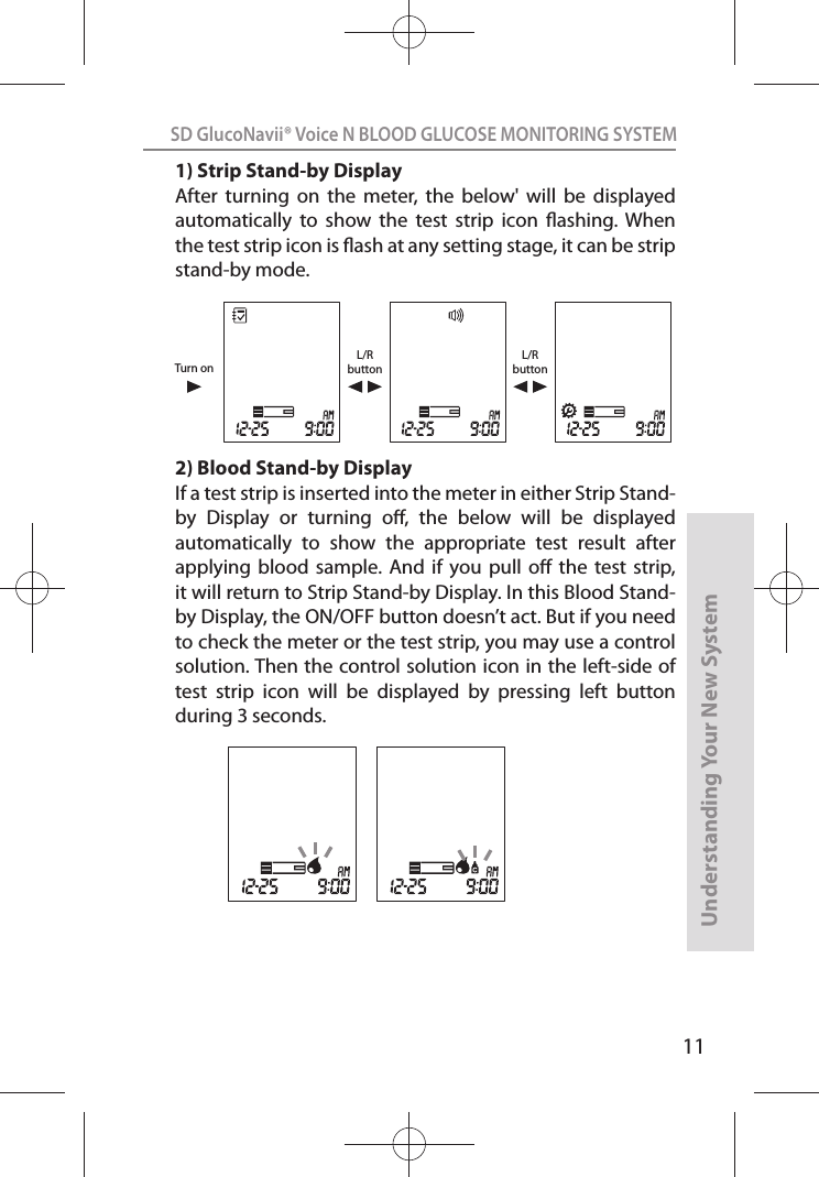 11SD GlucoNavii® Voice N BLOOD GLUCOSE MONITORING SYSTEMUnderstanding Your New System1) Strip Stand-by DisplayAfter  turning  on  the  meter,  the  below&apos;  will  be  displayed automatically  to  show  the  test  strip  icon  ashing.  When the test strip icon is ash at any setting stage, it can be strip stand-by mode.2) Blood Stand-by DisplayIf a test strip is inserted into the meter in either Strip Stand-by  Display  or  turning  o,  the  below  will  be  displayed automatically  to  show  the  appropriate  test  result  after applying  blood sample.  And  if you  pull  o  the test  strip, it will return to Strip Stand-by Display. In this Blood Stand-by Display, the ON/OFF button doesn’t act. But if you need to check the meter or the test strip, you may use a control solution. Then the control solution icon in the left-side of test  strip  icon  will  be  displayed  by  pressing  left  button during 3 seconds.L/RbuttonL/RbuttonTurn on