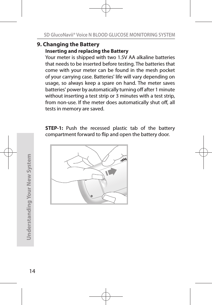 14SD GlucoNavii® Voice N BLOOD GLUCOSE MONITORING SYSTEMUnderstanding Your New System9. Changing the BatteryInserting and replacing the BatteryYour meter is shipped with two 1.5V AA alkaline batteries that needs to be inserted before testing. The batteries that come with  your meter can  be found  in the  mesh  pocket of your carrying case. Batteries&apos; life will vary depending on usage, so  always  keep a  spare  on hand. The  meter saves batteries&apos; power by automatically turning o after 1 minute without inserting a test strip or 3 minutes with a test strip, from non-use. If the meter does automatically shut o, all tests in memory are saved.STEP-1:  Push  the  recessed  plastic  tab  of  the  battery compartment forward to ip and open the battery door.