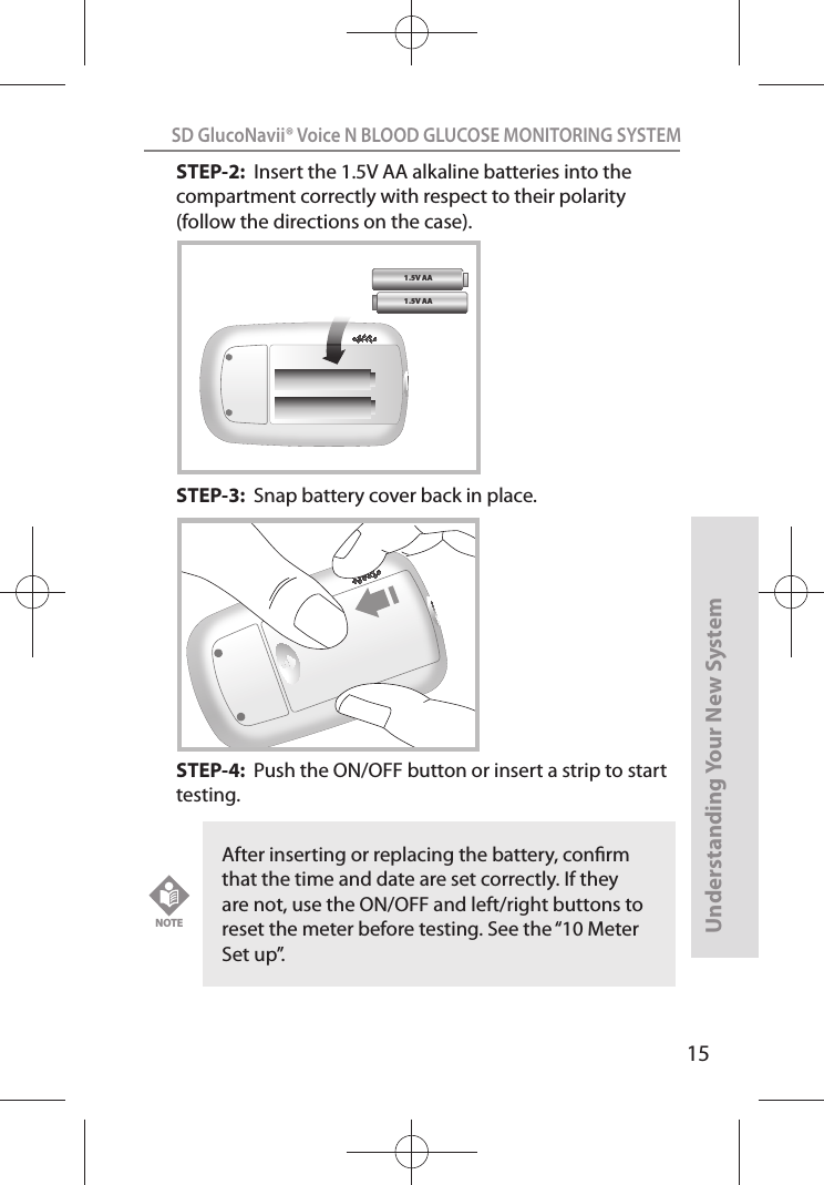 15SD GlucoNavii® Voice N BLOOD GLUCOSE MONITORING SYSTEMUnderstanding Your New SystemSTEP-2:  Insert the 1.5V AA alkaline batteries into the compartment correctly with respect to their polarity (follow the directions on the case).   STEP-3:  Snap battery cover back in place.   STEP-4:  Push the ON/OFF button or insert a strip to start testing.1.5V AA 1.5V AA After inserting or replacing the battery, conrm that the time and date are set correctly. If they are not, use the ON/OFF and left/right buttons to reset the meter before testing. See the “10 Meter Set up”. NOTE