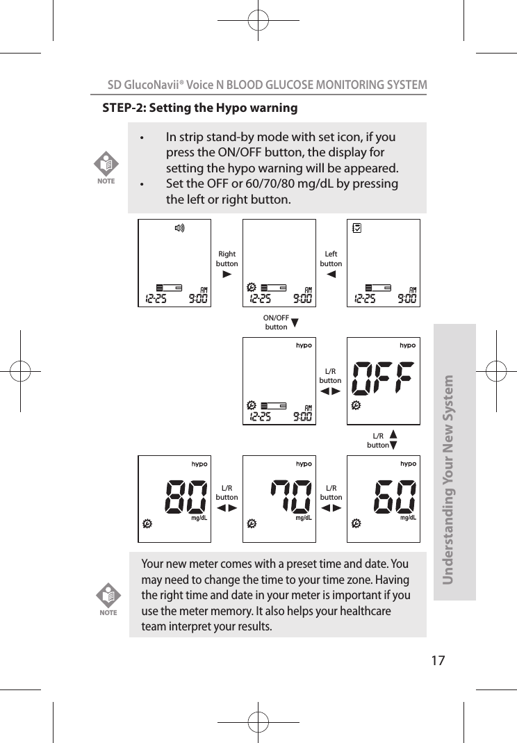 17SD GlucoNavii® Voice N BLOOD GLUCOSE MONITORING SYSTEMUnderstanding Your New SystemSTEP-2: Setting the Hypo warning  t In strip stand-by mode with set icon, if you press the ON/OFF button, the display for setting the hypo warning will be appeared.t Set the OFF or 60/70/80 mg/dL by pressing the left or right button.NOTEON/OFFbuttonRightbuttonLeftbuttonL/RbuttonL/RbuttonL/RbuttonL/RbuttonYour new meter comes with a preset time and date. You may need to change the time to your time zone. Having the right time and date in your meter is important if you use the meter memory. It also helps your healthcare team interpret your results.NOTE