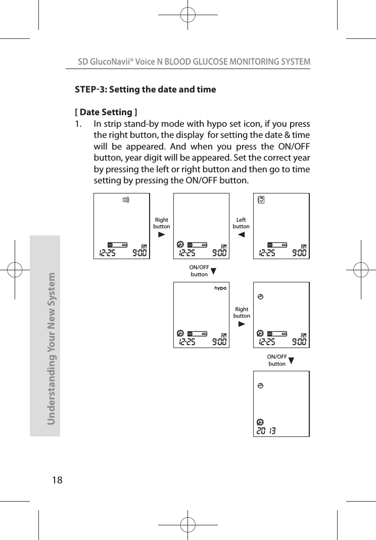 18SD GlucoNavii® Voice N BLOOD GLUCOSE MONITORING SYSTEMUnderstanding Your New SystemSTEP3: Setting the date and time[ Date Setting ]1.  In strip stand-by mode with hypo set icon, if you press the right button, the display  for setting the date &amp; time will  be  appeared.  And  when  you  press  the  ON/OFF button, year digit will be appeared. Set the correct year by pressing the left or right button and then go to time setting by pressing the ON/OFF button.ON/OFFbuttonON/OFFbuttonRightbuttonLeftbuttonRightbutton