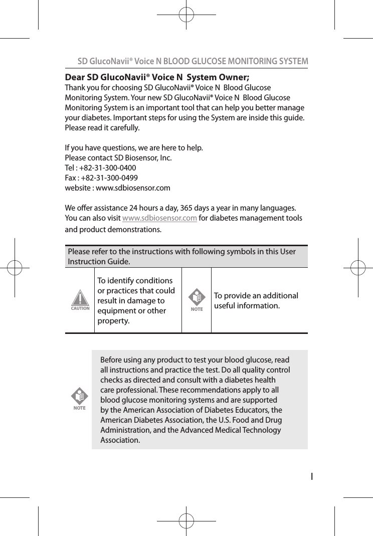 ISD GlucoNavii® Voice N BLOOD GLUCOSE MONITORING SYSTEMDear SD GlucoNavii® Voice N  System Owner;Thank you for choosing SD GlucoNavii® Voice N  Blood Glucose Monitoring System. Your new SD GlucoNavii® Voice N  Blood Glucose Monitoring System is an important tool that can help you better manage your diabetes. Important steps for using the System are inside this guide. Please read it carefully. If you have questions, we are here to help.Please contact SD Biosensor, Inc.Tel : +82-31-300-0400Fax : +82-31-300-0499website : www.sdbiosensor.comWe oer assistance 24 hours a day, 365 days a year in many languages. You can also visit www.sdbiosensor.com for diabetes management tools and product demonstrations.Please refer to the instructions with following symbols in this User Instruction Guide.To identify conditions or practices that could result in damage to equipment or other property.To provide an additional useful information. Before using any product to test your blood glucose, read all instructions and practice the test. Do all quality control checks as directed and consult with a diabetes health care professional. These recommendations apply to all blood glucose monitoring systems and are supported by the American Association of Diabetes Educators, the American Diabetes Association, the U.S. Food and Drug Administration, and the Advanced Medical Technology Association.CAUTIONNOTENOTE