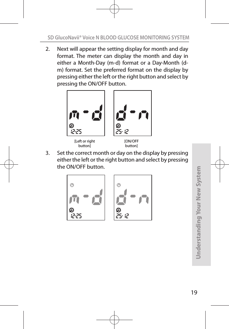 19SD GlucoNavii® Voice N BLOOD GLUCOSE MONITORING SYSTEMUnderstanding Your New System2.  Next will appear the setting display for month and day format. The  meter  can  display  the  month  and  day  in either  a  Month-Day (m-d)  format or  a  Day-Month  (d-m) format. Set the preferred format on the display by pressing either the left or the right button and select by pressing the ON/OFF button.3.  Set the correct month or day on the display by pressing either the left or the right button and select by pressing the ON/OFF button.[ON/OFFbutton][Left or rightbutton]
