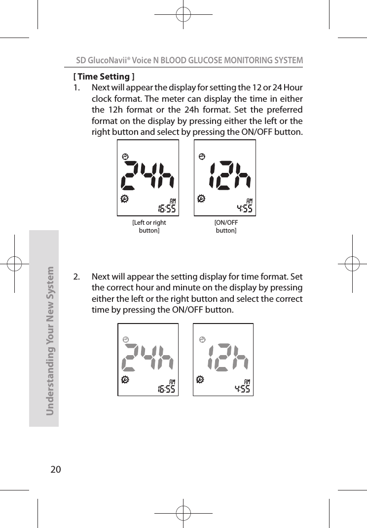 20SD GlucoNavii® Voice N BLOOD GLUCOSE MONITORING SYSTEMUnderstanding Your New System[ Time Setting ]1.  Next will appear the display for setting the 12 or 24 Hour clock format. The meter can display the time in either the  12h  format  or  the  24h  format.  Set  the  preferred format on the display by pressing either the left or the right button and select by pressing the ON/OFF button. 2.  Next will appear the setting display for time format. Set the correct hour and minute on the display by pressing either the left or the right button and select the correct time by pressing the ON/OFF button.[ON/OFFbutton][Left or rightbutton]