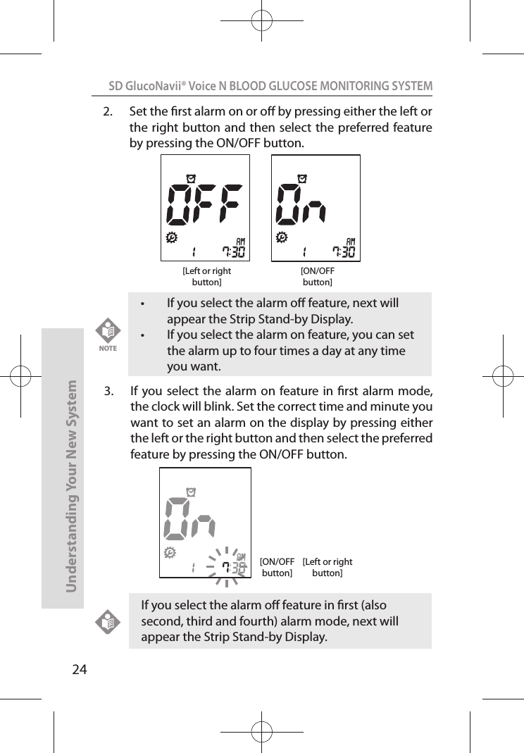 24SD GlucoNavii® Voice N BLOOD GLUCOSE MONITORING SYSTEMUnderstanding Your New SystemIf you select the alarm o feature in rst (also second, third and fourth) alarm mode, next will appear the Strip Stand-by Display.t If you select the alarm o feature, next will appear the Strip Stand-by Display. t If you select the alarm on feature, you can set the alarm up to four times a day at any time you want.NOTE2.  Set the rst alarm on or o by pressing either the left or the right button and then  select the preferred feature by pressing the ON/OFF button.[ON/OFFbutton][Left or rightbutton]3.  If you  select the  alarm on feature in  rst alarm mode, the clock will blink. Set the correct time and minute you want to set an alarm on the display by pressing either the left or the right button and then select the preferred feature by pressing the ON/OFF button.[ON/OFFbutton][Left or rightbutton]