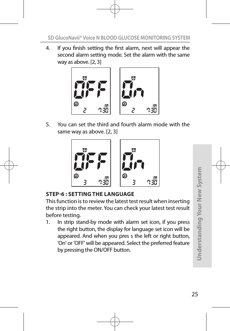 25SD GlucoNavii® Voice N BLOOD GLUCOSE MONITORING SYSTEMUnderstanding Your New System4.  If  you nish setting  the  rst  alarm,  next will  appear  the second alarm setting mode. Set the alarm with the same way as above. [2, 3]5.  You can set the third and fourth alarm mode with the same way as above. [2, 3]STEP6 : SETTING THE LANGUAGEThis function is to review the latest test result when inserting the strip into the meter. You can check your latest test result before testing.1.  In strip stand-by  mode with  alarm set icon, if you  press the right button, the display for language set icon will be appeared. And when you pres s the left or right button, &apos;On&apos; or &apos;OFF&apos; will be appeared. Select the preferred feature by pressing the ON/OFF button. 