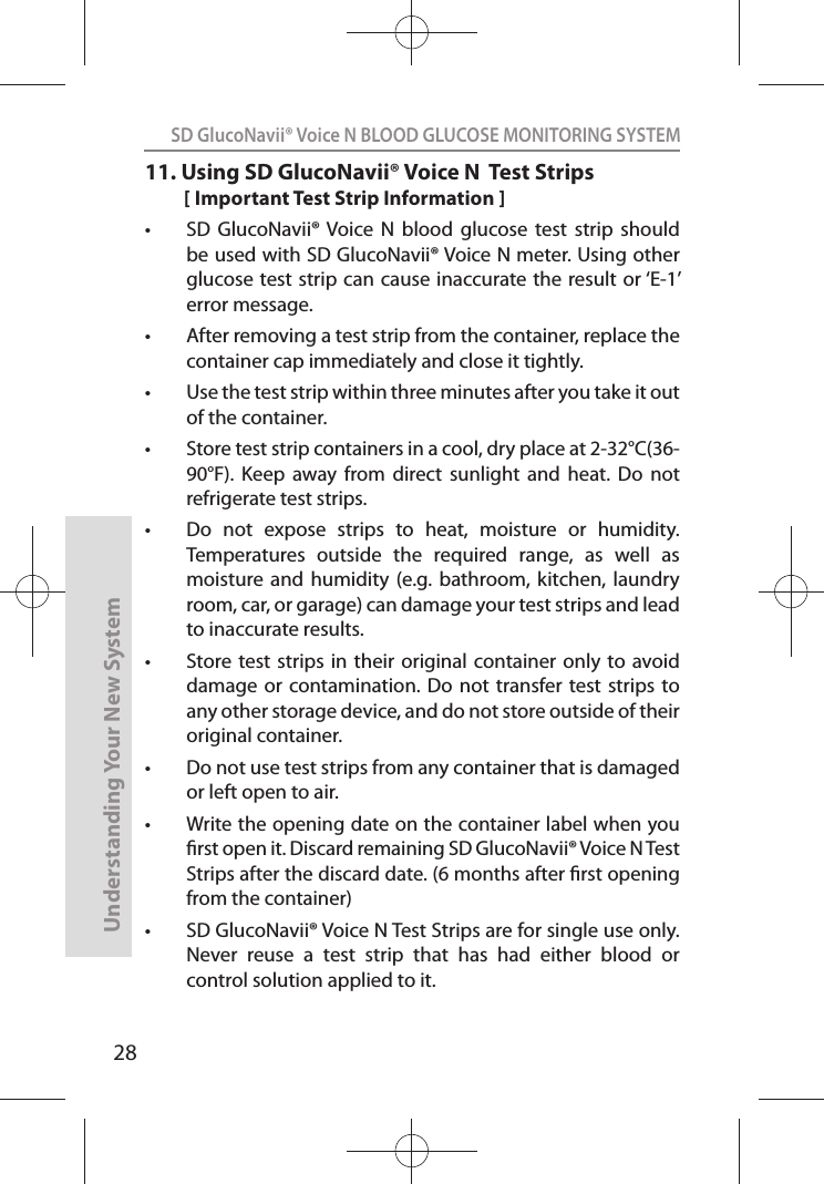 28SD GlucoNavii® Voice N BLOOD GLUCOSE MONITORING SYSTEMUnderstanding Your New System11.  Using SD GlucoNavii® Voice N  Test Strips[ Important Test Strip Information ]t SD  GlucoNavii® Voice N  blood  glucose  test  strip  should be used with SD GlucoNavii® Voice N meter. Using other glucose test strip can cause inaccurate the result or ‘E-1’ error message.t After removing a test strip from the container, replace the container cap immediately and close it tightly. t Use the test strip within three minutes after you take it out of the container. t Store test strip containers in a cool, dry place at 2-32°C(36-90°F).  Keep  away  from  direct  sunlight  and  heat.  Do  not refrigerate test strips. t Do  not  expose  strips  to  heat,  moisture  or  humidity. Temperatures  outside  the  required  range,  as  well  as moisture and  humidity  (e.g. bathroom,  kitchen,  laundry room, car, or garage) can damage your test strips and lead to inaccurate results. t Store test strips  in their  original container  only to avoid damage or  contamination. Do  not transfer test  strips to any other storage device, and do not store outside of their original container.  t Do not use test strips from any container that is damaged or left open to air. t Write the opening date on the container label when you rst open it. Discard remaining SD GlucoNavii® Voice N Test Strips after the discard date. (6 months after rst opening from the container) t SD GlucoNavii® Voice N Test Strips are for single use only. Never  reuse  a  test  strip  that  has  had  either  blood  or control solution applied to it. 