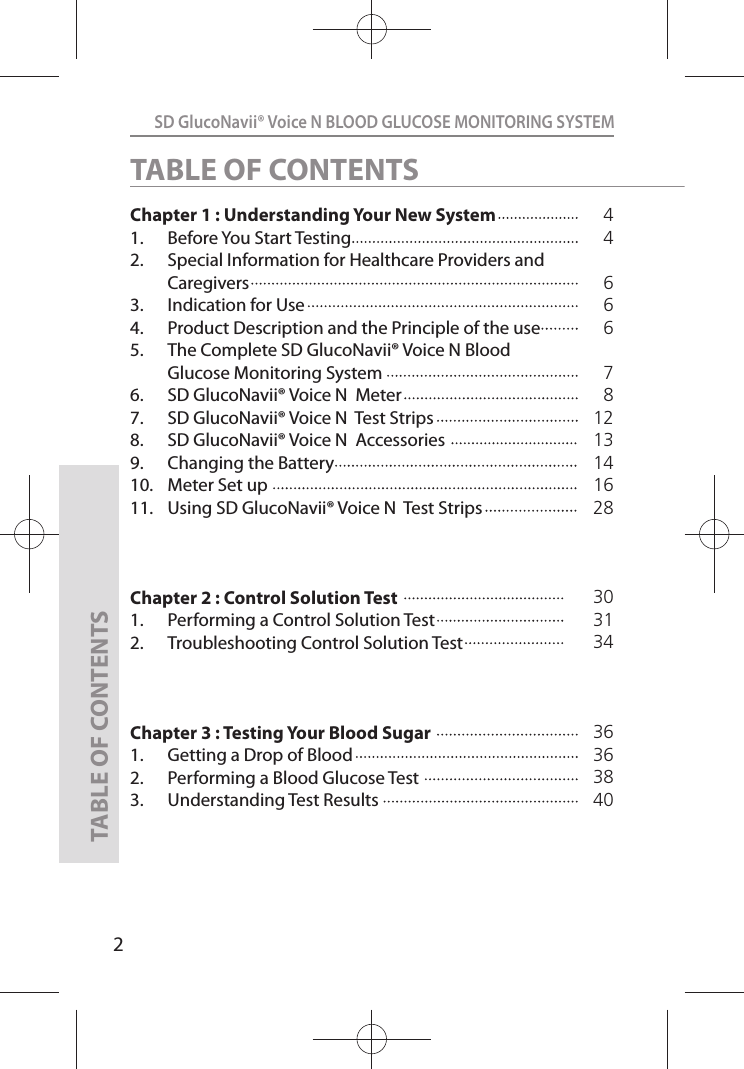 2SD GlucoNavii® Voice N BLOOD GLUCOSE MONITORING SYSTEMTABLE OF CONTENTSChapter 1 : Understanding Your New System    1.  Before You Start Testing                      2.  Special Information for Healthcare Providers and Caregivers                                  3.  Indication for Use 4.  Product Description and the Principle of the use5.  The Complete SD GlucoNavii® Voice N Blood Glucose Monitoring System6.  SD GlucoNavii® Voice N  Meter7.  SD GlucoNavii® Voice N  Test Strips8.  SD GlucoNavii® Voice N  Accessories 9.  Changing the Battery10.  Meter Set up11.  Using SD GlucoNavii® Voice N  Test StripsChapter 2 : Control Solution Test1.  Performing a Control Solution Test           2.  Troubleshooting Control Solution TestChapter 3 : Testing Your Blood Sugar1.  Getting a Drop of Blood2.  Performing a Blood Glucose Test3.  Understanding Test Results44666781213141628TABLE OF CONTENTS30313436  363840