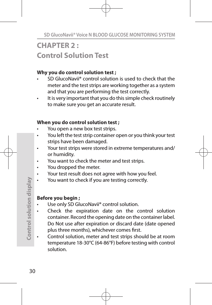 SD GlucoNavii® Voice N BLOOD GLUCOSE MONITORING SYSTEMControl solution display30CHAPTER 2 : Control Solution TestWhy you do control solution test ; t SD GlucoNavii® control solution is used to check that the meter and the test strips are working together as a system and that you are performing the test correctly. t It is very important that you do this simple check routinely to make sure you get an accurate result. When you do control solution test ;t You open a new box test strips. t You left the test strip container open or you think your test strips have been damaged. t Your test strips were stored in extreme temperatures and/or humidity. t You want to check the meter and test strips. t You dropped the meter. t Your test result does not agree with how you feel. t You want to check if you are testing correctly. Before you begin ; t Use only SD GlucoNavii® control solution. t Check  the  expiration  date  on  the  control  solution container. Record the opening date on the container label. Do Not use after expiration or discard date (date opened plus three months), whichever comes rst. t Control solution, meter and test strips should be at room temperature 18-30°C (64-86°F) before testing with control solution. 