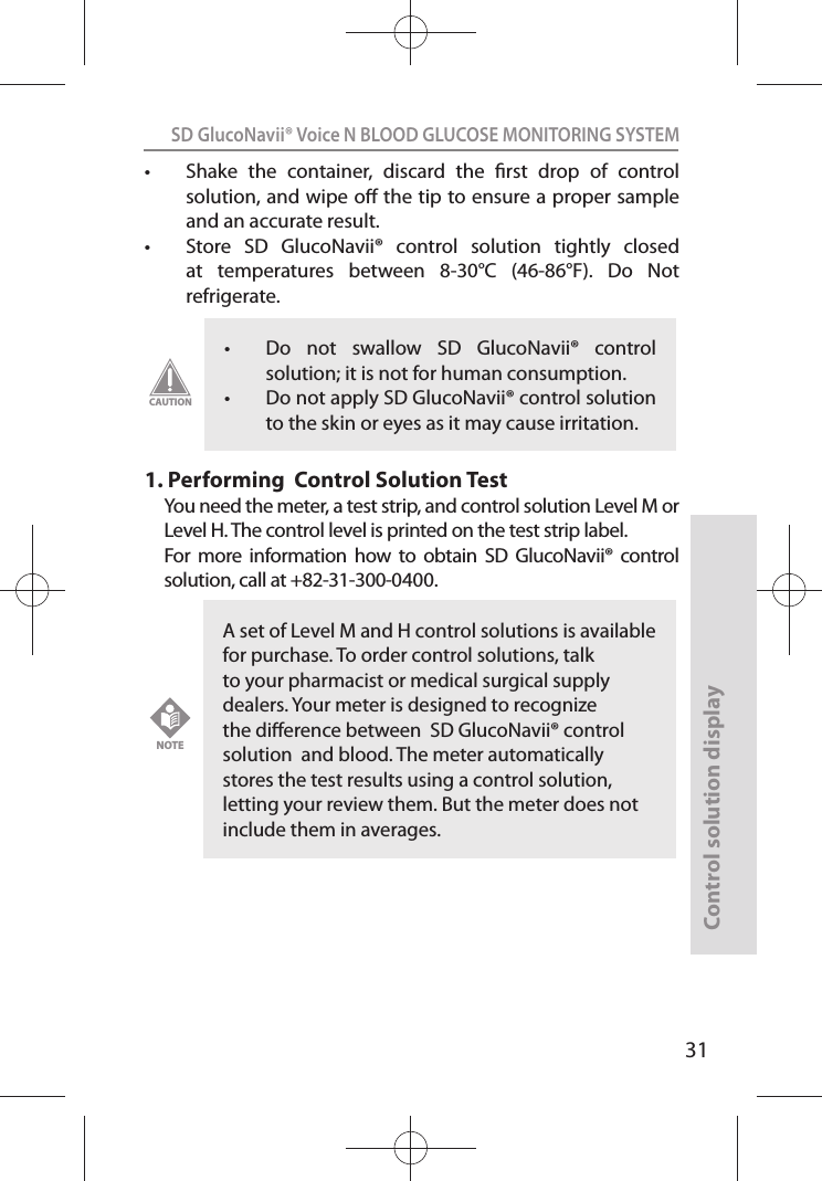 SD GlucoNavii® Voice N BLOOD GLUCOSE MONITORING SYSTEMControl solution display31t Shake  the  container,  discard  the  rst  drop  of  control solution, and wipe o the tip to ensure a proper sample and an accurate result. t Store  SD  GlucoNavii®  control  solution  tightly  closed at  temperatures  between  8-30°C  (46-86°F).  Do  Not refrigerate. 1.  Performing  Control Solution TestYou need the meter, a test strip, and control solution Level M or Level H. The control level is printed on the test strip label.For  more  information  how  to  obtain  SD  GlucoNavii®  control solution, call at +82-31-300-0400.t Do  not  swallow  SD  GlucoNavii®  control solution; it is not for human consumption. t Do not apply SD GlucoNavii® control solution to the skin or eyes as it may cause irritation. CAUTIONA set of Level M and H control solutions is available for purchase. To order control solutions, talk to your pharmacist or medical surgical supply dealers. Your meter is designed to recognize the dierence between  SD GlucoNavii® control solution  and blood. The meter automatically stores the test results using a control solution, letting your review them. But the meter does not include them in averages.NOTE