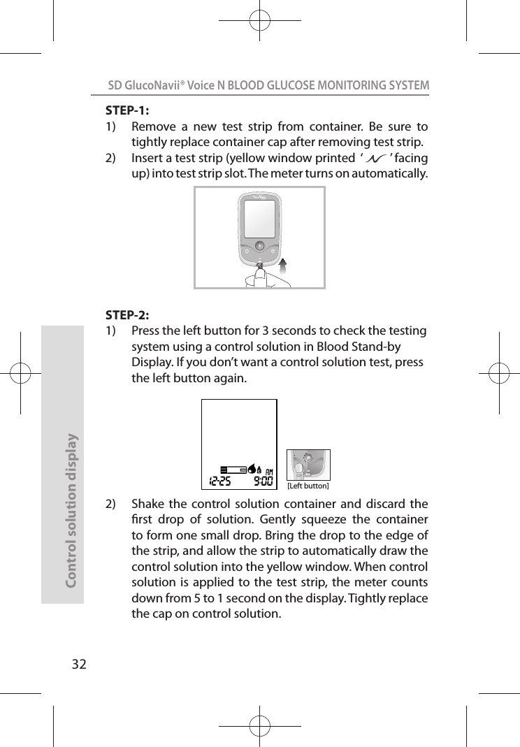 SD GlucoNavii® Voice N BLOOD GLUCOSE MONITORING SYSTEMControl solution display32STEP-1:1)  Remove  a  new  test  strip  from  container.  Be  sure  to tightly replace container cap after removing test strip. 2)  Insert a test strip (yellow window printed  ‘         ’ facing up) into test strip slot. The meter turns on automatically.STEP-2:1)  Press the left button for 3 seconds to check the testing system using a control solution in Blood Stand-by Display. If you don’t want a control solution test, press the left button again.2)   Shake  the  control  solution container  and  discard  the rst  drop  of  solution.  Gently  squeeze  the  container to form one small drop. Bring the drop to the edge of the strip, and allow the strip to automatically draw the control solution into the yellow window. When control solution is  applied to the test strip, the  meter counts down from 5 to 1 second on the display. Tightly replace the cap on control solution. VOICE N[Left button]