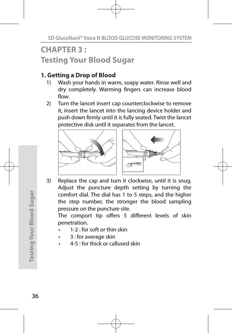 36SD GlucoNavii® Voice N BLOOD GLUCOSE MONITORING SYSTEMTesting Your Blood Sugar 36CHAPTER 3 : Testing Your Blood Sugar1.  Getting a Drop of Blood 1)  Wash your hands in warm, soapy water. Rinse well and dry  completely.  Warming  ngers  can  increase  blood ow. 2)  Turn the lancet insert cap counterclockwise to remove it, insert the lancet into the lancing device holder and push down rmly until it is fully seated. Twist the lancet protective disk until it separates from the lancet. 3)  Replace the cap  and turn it  clockwise, until it  is snug. Adjust  the  puncture  depth  setting  by  turning  the comfort dial. The dial has 1 to 5 steps, and the higher the  step  number,  the  stronger  the  blood  sampling pressure on the puncture site.   The  comport  tip  oers  5  dierent  levels  of  skin penetration. t 1-2 : for soft or thin skin t 3 : for average skin t 4-5 : for thick or callused skin12