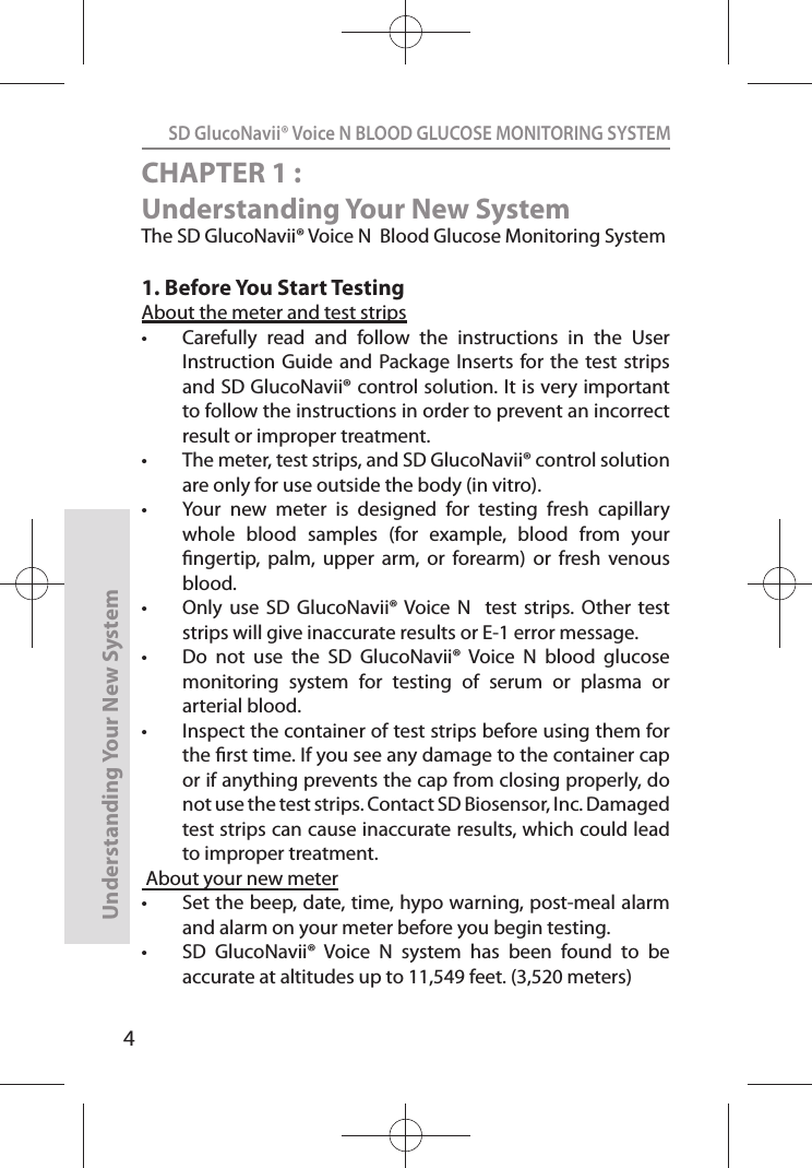 4SD GlucoNavii® Voice N BLOOD GLUCOSE MONITORING SYSTEMUnderstanding Your New SystemCHAPTER 1 : Understanding Your New SystemThe SD GlucoNavii® Voice N  Blood Glucose Monitoring System1. Before You Start TestingAbout the meter and test strips t Carefully  read  and  follow  the  instructions  in  the  User Instruction  Guide and Package Inserts  for the test  strips and SD GlucoNavii® control solution. It is very important to follow the instructions in order to prevent an incorrect result or improper treatment. t The meter, test strips, and SD GlucoNavii® control solution are only for use outside the body (in vitro). t Your  new  meter  is  designed  for  testing  fresh  capillary whole  blood  samples  (for  example,  blood  from  your ngertip,  palm,  upper  arm,  or  forearm)  or  fresh  venous blood. t Only  use  SD  GlucoNavii® Voice  N    test  strips.  Other  test strips will give inaccurate results or E-1 error message.t Do  not  use  the  SD  GlucoNavii®  Voice  N  blood  glucose monitoring  system  for  testing  of  serum  or  plasma  or arterial blood.t Inspect the container of test strips before using them for the rst time. If you see any damage to the container cap or if anything prevents the cap from closing properly, do not use the test strips. Contact SD Biosensor, Inc. Damaged test strips can cause inaccurate results, which could lead to improper treatment. About your new meter t Set the beep, date, time, hypo warning, post-meal alarm and alarm on your meter before you begin testing. t SD  GlucoNavii®  Voice  N  system  has  been  found  to  be accurate at altitudes up to 11,549 feet. (3,520 meters) 