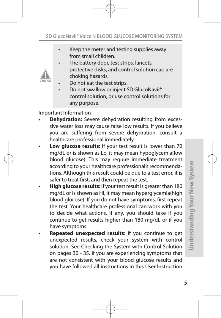 5SD GlucoNavii® Voice N BLOOD GLUCOSE MONITORING SYSTEMUnderstanding Your New Systemt Keep the meter and testing supplies away from small children. t The battery door, test strips, lancets, protective disks, and control solution cap are choking hazards. t Do not eat the test strips. t Do not swallow or inject SD GlucoNavii® control solution, or use control solutions for any purpose. CAUTIONImportant Informationt Dehydration:  Severe  dehydration  resulting  from  exces-sive water loss may cause false low results. If you believe you  are  suering  from  severe  dehydration,  consult  a healthcare professional immediately. t Low glucose results: If your test result is  lower than 70 mg/dL or is shown as Lo, it may mean hypoglycemia(low blood  glucose).  This  may  require  immediate  treatment according to your healthcare professional’s recommenda-tions. Although this result could be due to a test error, it is safer to treat rst, and then repeat the test. t High glucose results: If your test result is greater than 180 mg/dL or is shown as HI, it may mean hyperglycemia(high blood glucose). If you do not have symptoms, rst repeat the test. Your healthcare professional can work with you to  decide  what  actions,  if  any,  you  should  take  if  you continue to get  results higher than  180 mg/dL or  if you have symptoms. t Repeated  unexpected  results:  If  you  continue  to  get unexpected  results,  check  your  system  with  control solution. See Checking the System with Control Solution on pages 30 - 35. If you are experiencing symptoms that are  not  consistent  with  your  blood  glucose  results  and you have followed all instructions in this User Instruction 