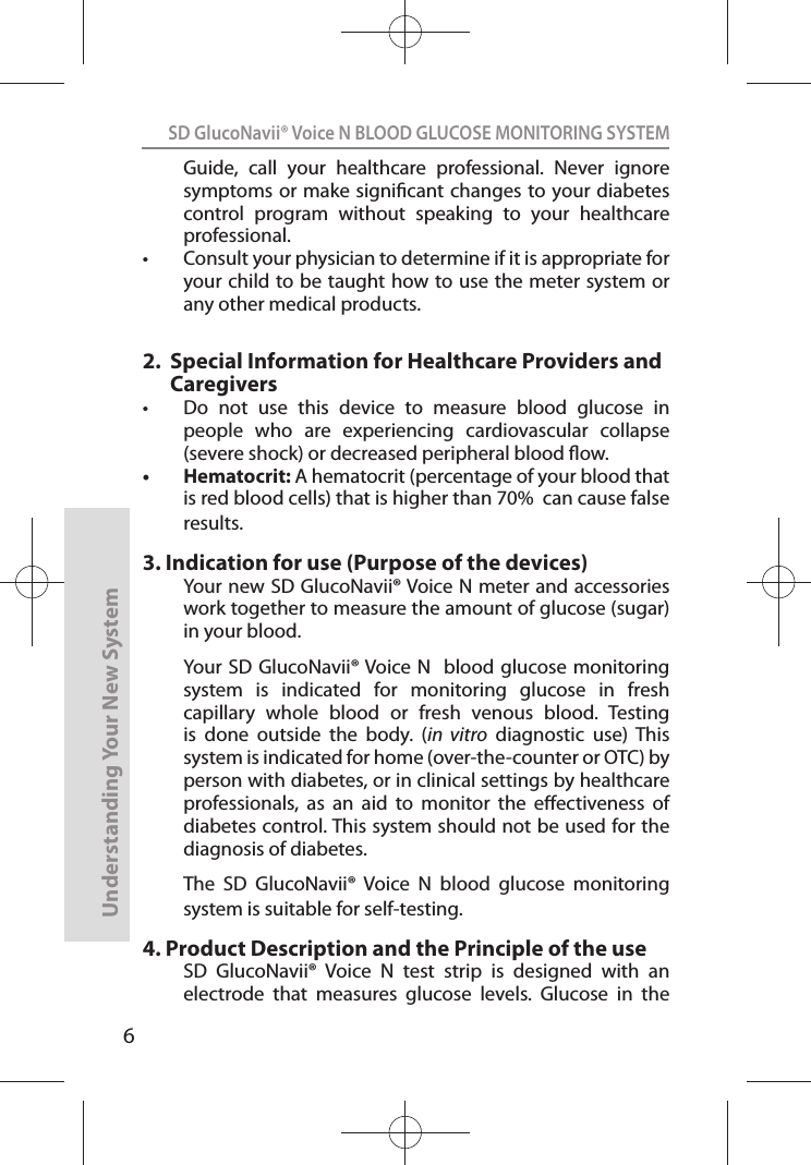6SD GlucoNavii® Voice N BLOOD GLUCOSE MONITORING SYSTEMUnderstanding Your New SystemGuide,  call  your  healthcare  professional.  Never  ignore symptoms or make signicant changes to your diabetes control  program  without  speaking  to  your  healthcare professional. t Consult your physician to determine if it is appropriate for your child to be taught how to use the meter system or any other medical products.2.     Special Information for Healthcare Providers and Caregiverst  Do  not  use  this  device  to  measure  blood  glucose  in people  who  are  experiencing  cardiovascular  collapse (severe shock) or decreased peripheral blood ow. t Hematocrit: A hematocrit (percentage of your blood that is red blood cells) that is higher than 70%  can cause false results. 3.  Indication for use (Purpose of the devices)Your new SD GlucoNavii® Voice N meter and accessories work together to measure the amount of glucose (sugar) in your blood.  Your  SD GlucoNavii® Voice N  blood  glucose monitoring system  is  indicated  for  monitoring  glucose  in  fresh capillary  whole  blood  or  fresh  venous  blood.  Testing is  done  outside  the  body.  (in  vitro  diagnostic  use)  This system is indicated for home (over-the-counter or OTC) by person with diabetes, or in clinical settings by healthcare professionals,  as  an  aid  to  monitor  the  eectiveness  of diabetes control. This system should not be used for the diagnosis of diabetes.The  SD  GlucoNavii®  Voice  N  blood  glucose  monitoring system is suitable for self-testing.4.  Product Description and the Principle of the useSD  GlucoNavii®  Voice  N  test  strip  is  designed  with  an electrode  that  measures  glucose  levels.  Glucose  in  the 