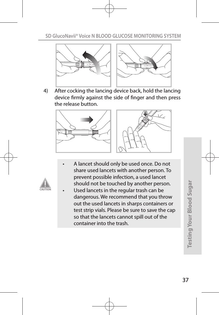 37SD GlucoNavii® Voice N BLOOD GLUCOSE MONITORING SYSTEMTesting Your Blood Sugar 3712124)  After cocking the lancing device back, hold the lancing device rmly against the side of nger and then press the release button.1212t A lancet should only be used once. Do not share used lancets with another person. To prevent possible infection, a used lancet should not be touched by another person. t Used lancets in the regular trash can be dangerous. We recommend that you throw out the used lancets in sharps containers or test strip vials. Please be sure to save the cap so that the lancets cannot spill out of the container into the trash.CAUTION