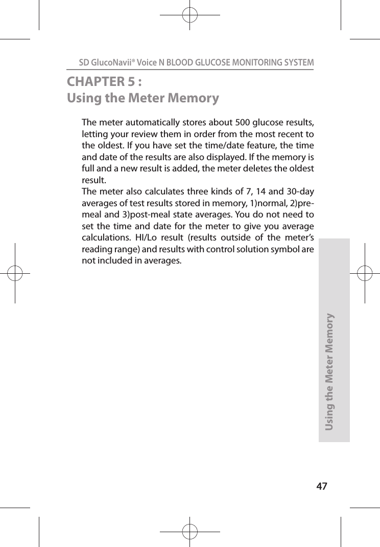 4747SD GlucoNavii® Voice N BLOOD GLUCOSE MONITORING SYSTEMUsing the Meter Memory47CHAPTER 5 : Using the Meter MemoryThe meter automatically stores about 500 glucose results, letting your review them in order from the most recent to the oldest. If you have set the time/date feature, the time and date of the results are also displayed. If the memory is full and a new result is added, the meter deletes the oldest result. The meter also calculates three kinds of 7, 14 and 30-day averages of test results stored in memory, 1)normal, 2)pre-meal and 3)post-meal state averages. You do not need to set  the  time  and  date  for the  meter  to  give  you average calculations.  HI/Lo  result  (results  outside  of  the  meter’s reading range) and results with control solution symbol are not included in averages. 