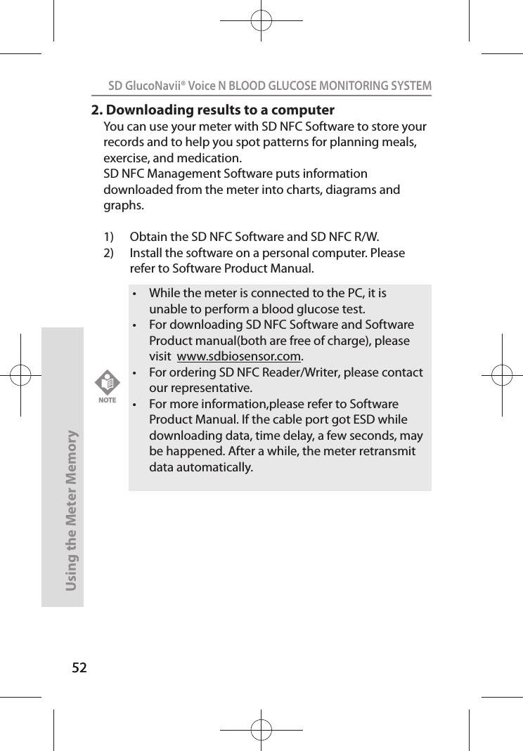 5252SD GlucoNavii® Voice N BLOOD GLUCOSE MONITORING SYSTEMUsing the Meter Memory522. Downloading results to a computerYou can use your meter with SD NFC Software to store your records and to help you spot patterns for planning meals, exercise, and medication. SD NFC Management Software puts information downloaded from the meter into charts, diagrams and graphs.1)  Obtain the SD NFC Software and SD NFC R/W.2)  Install the software on a personal computer. Please refer to Software Product Manual.t While the meter is connected to the PC, it is unable to perform a blood glucose test.t For downloading SD NFC Software and Software Product manual(both are free of charge), please visit  www.sdbiosensor.com.t For ordering SD NFC Reader/Writer, please contact our representative.t For more information,please refer to Software Product Manual. If the cable port got ESD while downloading data, time delay, a few seconds, may be happened. After a while, the meter retransmit data automatically. NOTE