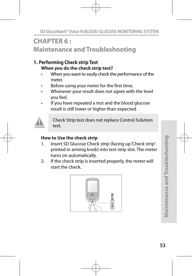 535353SD GlucoNavii® Voice N BLOOD GLUCOSE MONITORING SYSTEMMaintenance and Troubleshooting53CHAPTER 6 : Maintenance and Troubleshooting 1. Performing Check strip TestWhen you do the check strip test?t When you want to easily check the performance of the meter. t Before using your meter for the rst time. t Whenever your result does not agree with the level you feel.t If you have repeated a test and the blood glucose result is still lower or higher than expected. How to Use the check strip1.  Insert SD Glucose Check strip (facing up ‘Check strip’ printed in arming knob) into test strip slot. The meter turns on automatically. 2.  If the check strip is inserted properly, the meter will start the check.Check Strip test does not replace Control Solution test.CAUTIONVOICE NCheck StripCheck Strip