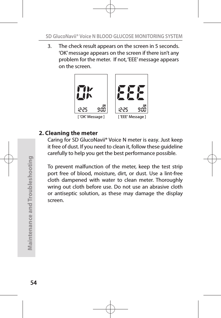 545454SD GlucoNavii® Voice N BLOOD GLUCOSE MONITORING SYSTEMMaintenance and Troubleshooting543.  The check result appears on the screen in 5 seconds. ‘OK’ message appears on the screen if there isn’t any problem for the meter.  If not, ‘EEE’ message appears on the screen.2. Cleaning the meterCaring for SD GlucoNavii® Voice N meter is easy. Just keep it free of dust. If you need to clean it, follow these guideline carefully to help you get the best performance possible. To  prevent  malfunction  of  the  meter,  keep  the  test  strip port  free  of  blood,  moisture,  dirt,  or  dust.  Use  a  lint-free cloth  dampened  with  water  to  clean  meter.  Thoroughly wring out  cloth before use. Do  not use  an  abrasive cloth or  antiseptic  solution,  as  these  may  damage  the  display screen.[ &apos;OK&apos; Message ] [ &apos;EEE&apos; Message ]