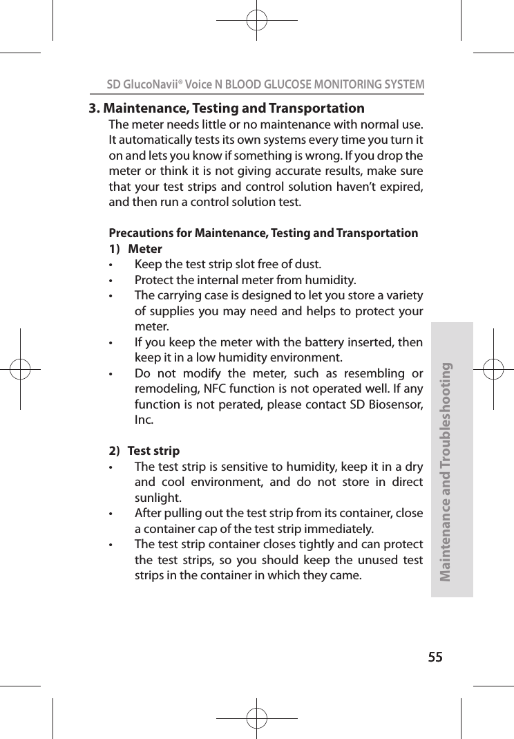 555555SD GlucoNavii® Voice N BLOOD GLUCOSE MONITORING SYSTEMMaintenance and Troubleshooting553.  Maintenance, Testing and TransportationThe meter needs little or no maintenance with normal use. It automatically tests its own systems every time you turn it on and lets you know if something is wrong. If you drop the meter or think it is not giving accurate results, make sure that your test strips and control solution haven’t expired, and then run a control solution test.Precautions for Maintenance, Testing and Transportation1)   Metert Keep the test strip slot free of dust.t Protect the internal meter from humidity. t The carrying case is designed to let you store a variety of supplies you may need  and helps to protect  your meter. t If you keep the meter with the battery inserted, then keep it in a low humidity environment. t Do  not  modify  the  meter,  such  as  resembling  or  remodeling, NFC function is not operated well. If any function is not perated, please contact SD Biosensor, Inc.2)   Test stript The test strip is sensitive to humidity, keep it in a dry and  cool  environment,  and  do  not  store  in  direct sunlight.t After pulling out the test strip from its container, close a container cap of the test strip immediately.t The test strip container closes tightly and can protect the  test  strips,  so  you  should  keep  the  unused  test strips in the container in which they came.