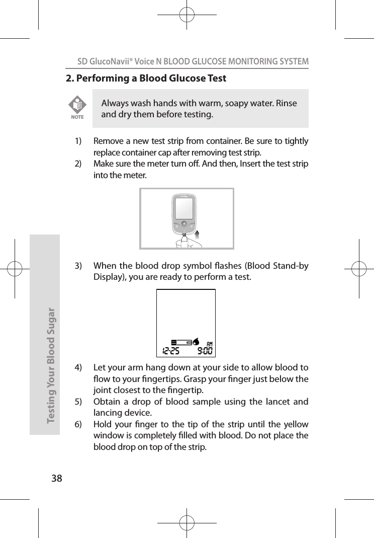 38SD GlucoNavii® Voice N BLOOD GLUCOSE MONITORING SYSTEMTesting Your Blood Sugar 382. Performing a Blood Glucose Test1)  Remove a new test strip from container. Be sure to tightly replace container cap after removing test strip.2)  Make sure the meter turn o. And then, Insert the test strip into the meter. 3)  When the blood drop symbol ashes (Blood Stand-by Display), you are ready to perform a test. 4)  Let your arm hang down at your side to allow blood to ow to your ngertips. Grasp your nger just below the joint closest to the ngertip. 5)  Obtain  a  drop  of  blood  sample  using  the  lancet  and lancing device. 6)  Hold  your  nger  to the  tip of  the  strip  until  the  yellow window is completely lled with blood. Do not place the blood drop on top of the strip. Always wash hands with warm, soapy water. Rinse and dry them before testing. NOTEVOICE N