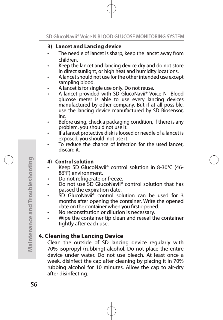 565656SD GlucoNavii® Voice N BLOOD GLUCOSE MONITORING SYSTEMMaintenance and Troubleshooting563)   Lancet and Lancing devicet The needle of lancet is sharp, keep the lancet away from children. t Keep the lancet and lancing device dry and do not store in direct sunlight, or high heat and humidity locations.t A lancet should not use for the other intended use except sampling blood.t A lancet is for single use only. Do not reuse.t A  lancet  provided  with  SD  GlucoNavii® Voice  N    Blood glucose  meter  is  able  to  use  every  lancing  devices manufactured  by  other  company.  But  if  at  all  possible, use  the  lancing  device  manufactured  by  SD  Biosensor, Inc.t Before using, check a packaging condition, if there is any problem, you should not use it.t If a lancet protective disk is loosed or needle of a lancet is exposed, you should  not use it.t To  reduce  the  chance  of  infection  for  the  used  lancet, discard it.4)   Control solutiont Keep  SD  GlucoNavii®  control  solution  in  8-30°C  (46-86°F) environment.t Do not refrigerate or freeze.t Do not  use SD  GlucoNavii®  control solution  that has passed the expiration date.t SD  GlucoNavii®  control  solution  can  be  used  for  3 months after opening the container. Write the opened date on the container when you rst opened.t No reconstitution or dilution is necessary.t Wipe the container tip clean and reseal the container tightly after each use.4. Cleaning the Lancing DeviceClean  the  outside  of  SD  lancing  device  regularly  with 70%  isopropyl  (rubbing)  alcohol. Do  not  place  the  entire device  under  water.  Do  not  use  bleach.  At  least  once  a week, disinfect the cap after cleaning by placing it in 70% rubbing  alcohol  for  10  minutes.  Allow  the  cap  to  air-dry after disinfecting.