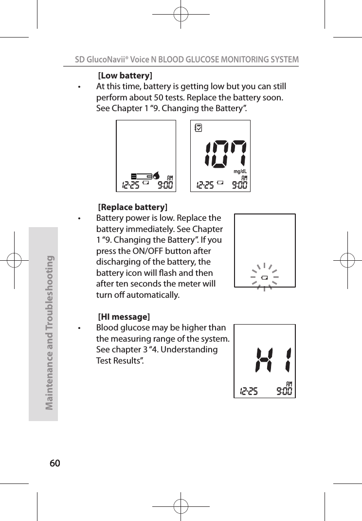 606060SD GlucoNavii® Voice N BLOOD GLUCOSE MONITORING SYSTEMMaintenance and Troubleshooting60[Low battery]t At this time, battery is getting low but you can still perform about 50 tests. Replace the battery soon. See Chapter 1 “9. Changing the Battery”.[Replace battery]t Battery power is low. Replace the battery immediately. See Chapter 1 “9. Changing the Battery”. If you press the ON/OFF button after discharging of the battery, the battery icon will ash and then after ten seconds the meter will turn o automatically.[HI message]t Blood glucose may be higher than the measuring range of the system. See chapter 3 “4. Understanding Test Results”.