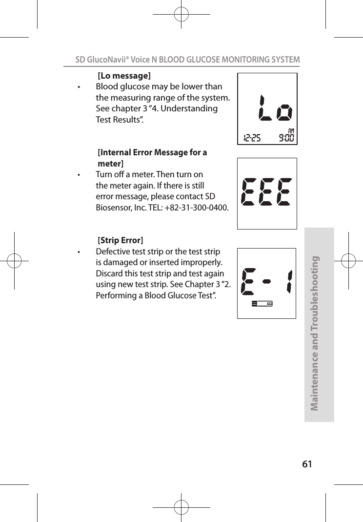 616161SD GlucoNavii® Voice N BLOOD GLUCOSE MONITORING SYSTEMMaintenance and Troubleshooting61[Lo message]t Blood glucose may be lower than the measuring range of the system. See chapter 3 “4. Understanding Test Results”.[Internal Error Message for a meter]t Turn o a meter. Then turn on the meter again. If there is still error message, please contact SD Biosensor, Inc. TEL: +82-31-300-0400.  [Strip Error]t Defective test strip or the test strip is damaged or inserted improperly. Discard this test strip and test again using new test strip. See Chapter 3 “2. Performing a Blood Glucose Test”. 