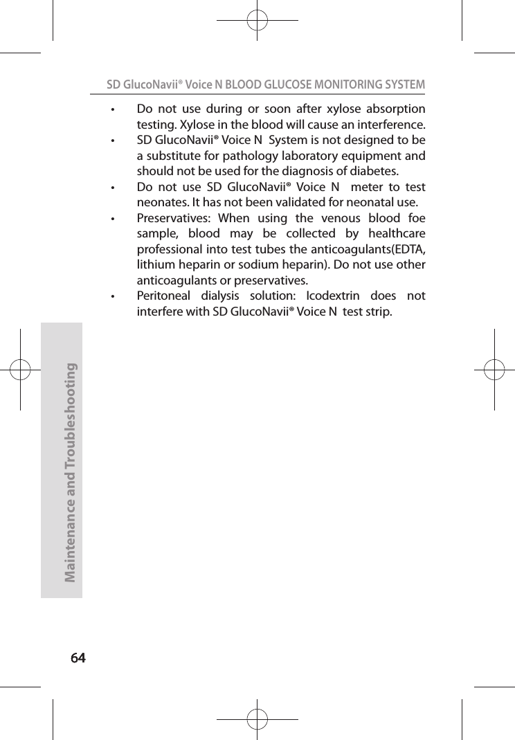 646464SD GlucoNavii® Voice N BLOOD GLUCOSE MONITORING SYSTEMMaintenance and Troubleshooting64t Do  not  use  during  or  soon  after  xylose  absorption testing. Xylose in the blood will cause an interference.t SD GlucoNavii® Voice N  System is not designed to be a substitute for pathology laboratory equipment and should not be used for the diagnosis of diabetes. t Do  not  use  SD  GlucoNavii®  Voice  N    meter  to  test neonates. It has not been validated for neonatal use. t Preservatives:  When  using  the  venous  blood  foe sample,  blood  may  be  collected  by  healthcare professional into test tubes the anticoagulants(EDTA, lithium heparin or sodium heparin). Do not use other anticoagulants or preservatives.t Peritoneal  dialysis  solution:  Icodextrin  does  not interfere with SD GlucoNavii® Voice N  test strip.