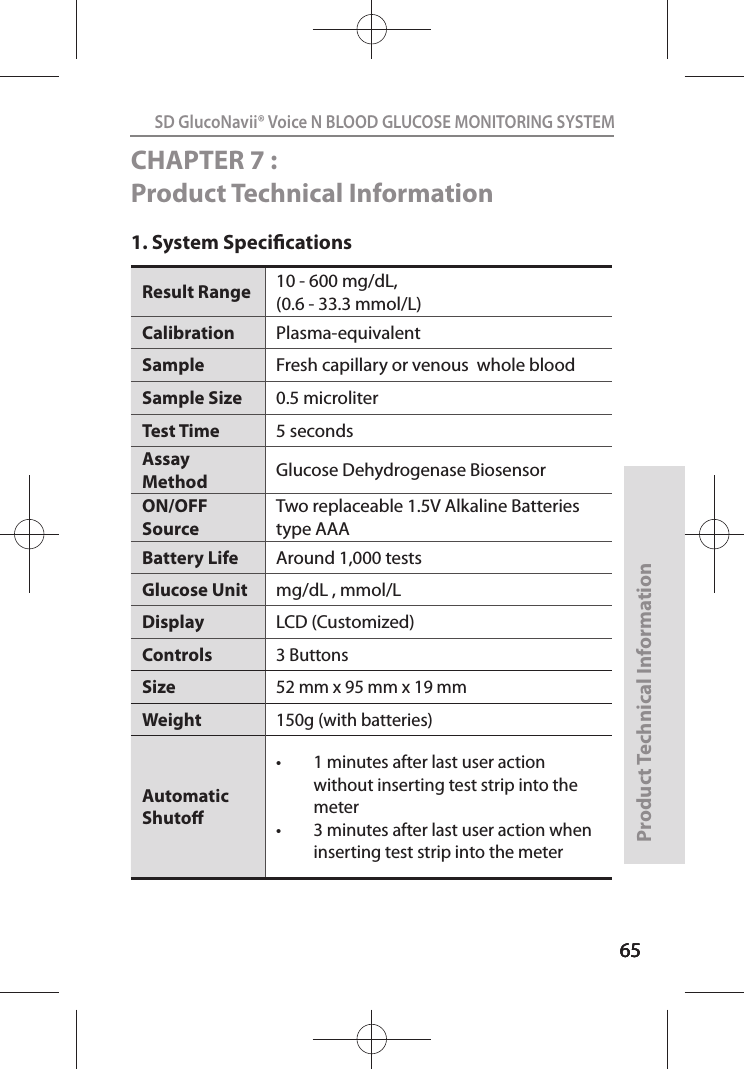 656565SD GlucoNavii® Voice N BLOOD GLUCOSE MONITORING SYSTEMProduct Technical Information65CHAPTER 7 : Product Technical Information1. System SpecicationsResult Range  10 - 600 mg/dL,(0.6 - 33.3 mmol/L) Calibration Plasma-equivalentSample  Fresh capillary or venous  whole blood Sample Size  0.5 microliter Test Time  5 seconds Assay Method  Glucose Dehydrogenase Biosensor ON/OFF Source Two replaceable 1.5V Alkaline Batteries type AAABattery Life  Around 1,000 tests Glucose Unit  mg/dL , mmol/LDisplay LCD (Customized)Controls3 ButtonsSize52 mm x 95 mm x 19 mmWeight150g (with batteries)Automatic Shuto t 1 minutes after last user action without inserting test strip into the meter t 3 minutes after last user action when inserting test strip into the meter 