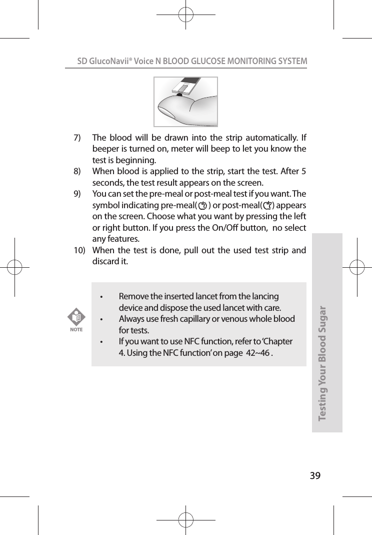 39SD GlucoNavii® Voice N BLOOD GLUCOSE MONITORING SYSTEMTesting Your Blood Sugar 397)  The  blood  will  be  drawn  into  the  strip  automatically.  If beeper is turned on, meter will beep to let you know the test is beginning.8)  When blood is applied to the strip, start the test. After 5 seconds, the test result appears on the screen.9)  You can set the pre-meal or post-meal test if you want. The symbol indicating pre-meal(       ) or post-meal(      ) appears on the screen. Choose what you want by pressing the left or right button. If you press the On/O button,  no select any features.  10)  When  the  test  is  done,  pull  out the  used  test  strip  and discard it. t Remove the inserted lancet from the lancing device and dispose the used lancet with care. t Always use fresh capillary or venous whole blood for tests.t If you want to use NFC function, refer to ‘Chapter 4. Using the NFC function’ on page  42~46 . NOTE